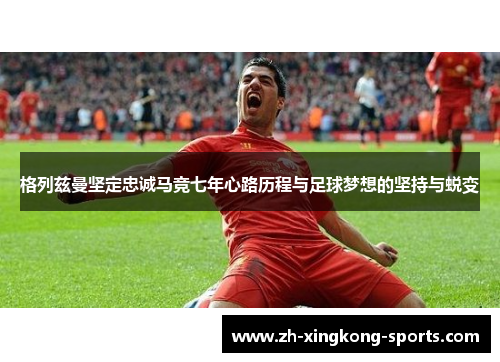 格列兹曼坚定忠诚马竞七年心路历程与足球梦想的坚持与蜕变