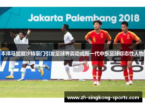 本泽马加盟沙特豪门引发足球界震动成新一代中东足球标志性人物