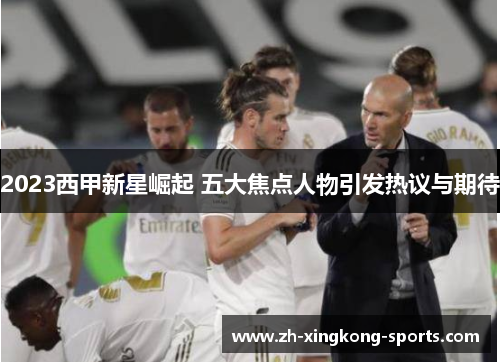 2023西甲新星崛起 五大焦点人物引发热议与期待