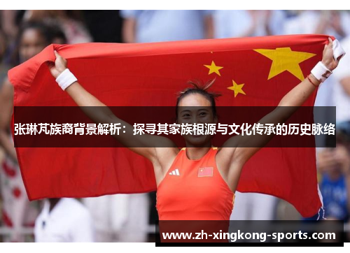 张琳芃族裔背景解析：探寻其家族根源与文化传承的历史脉络