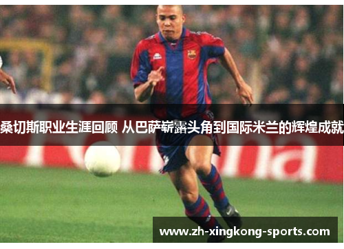 桑切斯职业生涯回顾 从巴萨崭露头角到国际米兰的辉煌成就 桑切斯职业生涯回顾 从巴萨崭露头角到国际米兰的辉煌成就