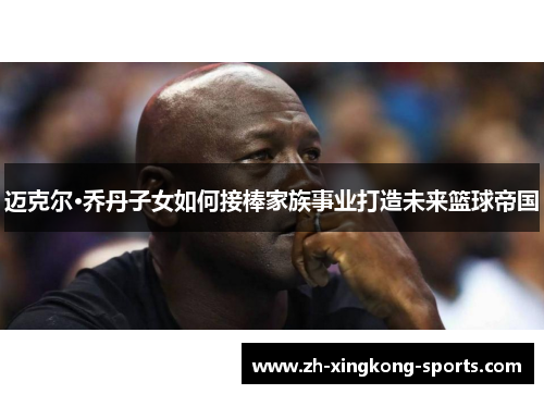 迈克尔·乔丹子女如何接棒家族事业打造未来篮球帝国